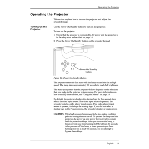 Page 13 
English 9 
Operating the Projector 
Operating the Projector 
This section explains how to turn on the projector and adjust the 
projected image. 
Turning On the 
Projector 
Use the Power On/Standby button to turn on the projector.
To turn on the projector:
1  Check that the projector is connected to AC power and the projector is 
in the  
sleep state 
 as described on page 14.
2 Press the Power On/Standby button on the projector keypad. 
Figure 11: Power On/Standby Button 
The projector enters the...