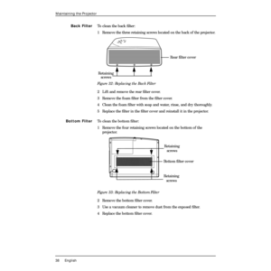 Page 4238 English
Maintaining the Projector
Back FilterTo clean the back Þlter:
1  Remove the three retaining screws located on the back of the projector.
Figure 32: Replacing the Back Filter
2 Lift and remove the rear Þlter cover.
3 Remove the foam Þlter from the Þlter cover.
4 Clean the foam Þlter with soap and water, rinse, and dry thoroughly.
5 Replace the Þlter in the Þlter cover and reinstall it in the projector.
Bottom FilterTo clean the bottom Þlter:
1  Remove the four retaining screws located on the...