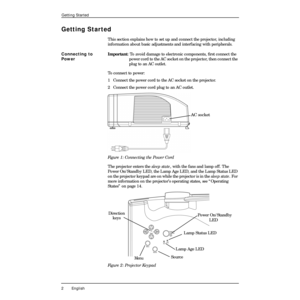 Page 6 
2 English 
Getting Started 
Getting Started 
This section explains how to set up and connect the projector, including 
information about basic adjustments and interfacing with peripherals.  
Connecting to 
Power  
Important  
: To avoid damage to electronic components, Þrst connect the 
power cord to the AC socket on the projector, then connect the 
plug to an AC outlet.
To connect to power:
1  Connect the power cord to the AC socket on the projector.
2 Connect the power cord plug to an AC outlet....