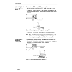 Page 8 
4 English 
Getting Started 
Connecting to an 
IBM-compatible 
Laptop PC 
To connect to an IBM-compatible laptop computer:
1  Set the computer display resolution to XGA (1024x768) or lower.
2 Connect the VGA/SVGA cable to the Computer In connector on the 
projector and to the external monitor output connector on the laptop 
computer.  
Figure 4: Connecting to an IBM-compatible Laptop PC  
3 Activate the VGA external monitor port on the laptop computer.  
Note:  
For a list of laptop manufacturers and...