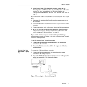 Page 9 
English 5 
Getting Started 
2 In the Control Panel of the Macintosh operating system, set the 
Mirroring option to ÒOnÓ and select the external monitor as the active 
monitor. For more information on the Mirroring function, see 
ÒMacintosh PowerBook Series 160, 165, 180, 185, 500, 520, 540Ó on 
page 31.
If your Macintosh desktop computer does not have a separate VGA output 
port:
1  Disconnect the monitor cable from the monitor output connector on 
the computer.
2 Connect the Macintosh adapter to the...