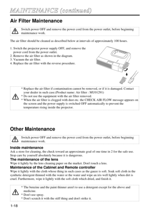 Page 191-18
M MA
AI
IN
NT
TE
EN
NA
AN
NC
CE
E 
 (
(c
co
on
nt
ti
in
nu
ue
ed
d)
)
Air Filter Maintenance
The air filter should be cleaned as described below at intervals of approximately 100 hours.
1. Switch the projector power supply OFF, and remove the
power cord from the power outlet.
2. Remove the air filter as shown in the diagram.
3. Vacuum the air filter.
4. Replace the air filter with the reverse procedure.
Other Maintenance
Inside maintenance
Ask a store for cleaning, the check toward an approximate...