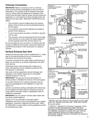 Page 1111
Chimney Connection
IMPORTANT: Before connecting a vent to a chimney, 
make sure the chimney passageway is clear and free of 
obstructions. The chimney must be cleaned if previously 
used for venting solid fuel appliances or fireplaces. Also 
consult local and state codes for proper chimney sizing and 
application or, in the absence of local and state codes, the 
“National Fuel Gas Code”, ANSI Z223.1(NFPA 54)-current 
edition.
•  The connector must be installed above the extreme 
bottom of the chimney...