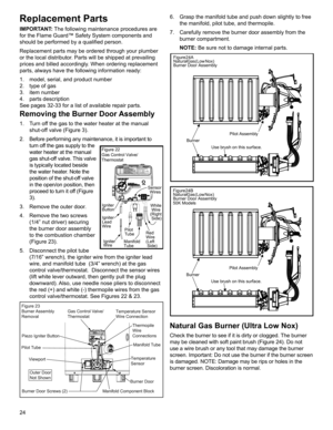 Page 2424
Replacement Parts
IMPORTANT: The following maintenance procedures are 
for the Flame Guard™ Safety System components and 
should be performed by a qualified person.
Replacement parts may be ordered through your plumber 
or the local distributor. Parts will be shipped at prevailing 
prices and billed accordingly. When ordering replacement 
parts, always have the following information ready:
1.  model, serial, and product number
2.  type of gas
3. item number
4. parts description
See pages 32-33 for a...