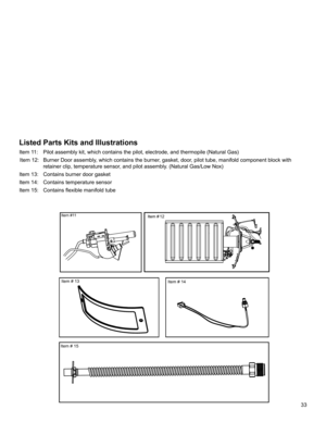 Page 3333
Listed Parts Kits and Illustrations
Item 11:   Pilot assembly kit, which contains the pilot, electrode, and thermopile (Natural Gas)
 Item 12:  Burner Door assembly, which contains the burner, gasket, door, pilot tube, manifold component block with 
retainer clip, temperature sensor, and pilot assembly. (Natural Gas/Low Nox)
Item 13:  Contains burner door gasket
Item 14:  Contains temperature sensor 
Item 15:   Contains flexible manifold tube
Item #1112
Item # 14 Item # 13
Item # 15 