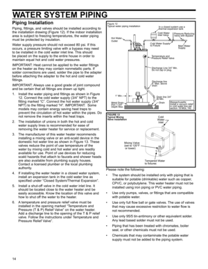 Page 1414
WATER SYSTEM PIPING
FIGURE 13
Typical Mixing 
Valve Installation
Tempered Water
to fixtures
Cold
Water Inlet
Mixing Valve
(set to 120°F
 or lower)
Piping Installation
Piping, fittings, and valves should be installed according to 
the installation drawing (Figure 12). If the indoor installation 
area is subject to freezing temperatures, the water piping 
must be protected by insulation.
Water supply pressure should not exceed 80 psi. If this 
occurs, a pressure limiting valve with a bypass may need 
to...