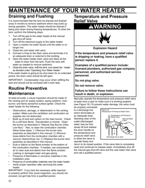 Page 2222
MAINTENANCE OF YOUR WATER HEATER
Draining and Flushing
It is recommended that the tank be drained and ﬂ ushed 
every 6 months to remove sediment which may build up 
during operation. The water heater should be drained if 
being shut down during freezing temperatures. To drain the 
tank, perform the following steps:
1.  Turn off the gas to the water heater at the manual    gas shut-off valve.
2.  Turn off the electrical supply to the water heater.
3.   Open a nearby hot water faucet until the water is...
