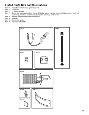 Page 2929
Listed Parts Kits and Illustrations
Item 11:  Flame Sense/Hot Surface Igniter Assembly. 
Item 12:  FV Sensor
Item 13:  FV Sensor Bracket
Item 14:  Burner door assembly (contains the manifold tube, gasket, manifold door\
, manifold component block with retainer clip, and flame sensor/hot surface igniter assembly).  Natural\
 Gas.
Item 15:  Manifold component block with retainer clip.
Item 16:  Viewport.
Item 17:  Burner door gasket.
Item 19:  Flexible manifold tube.
ITEM 11
ITEM 14
ITEM 16
ITEM 17ITEM...