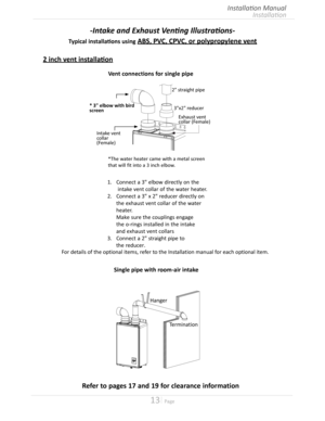 Page 1313  Page
Installation
Installation Manual
-Intake and Exhaust Venting Illustrations-
Typical installations using ABS, PVC, CPVC, or polypropylene vent
2 inch vent installation
For details of the optional items, refer to the Installation manual for each optional item
Single pipe with room-air intake
Termination
Hanger
1.	 Connect	a	3"	 elbow	 directly	 on	the
    intake vent collar of the water heater 
2.	 Connect	a	3"	 x	2"	 reducer	 directly	on
   the exhaust vent collar of the...