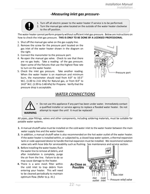 Page 2222  Page
Installation
Installation Manual
-Measuring inlet gas pressure-
The water heater cannot perform properly without sufficient inlet gas pressure  Below are instructions on 
how to check the inlet gas pressure  THIS IS ONLY TO BE DONE BY A LICENSED PROFESSIONAL
WATER CONNECTIONS
All pipes, pipe fittings, valves and other components, including soldering materials, must be suitable for 
potable water systems
1. A manual shutoff valve must be installed on the cold water inlet to the...