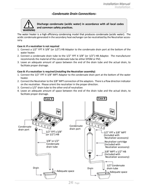 Page 2424  Page
Installation
Installation Manual
WARNING
Discharge condensate (acidic water) in accordance with all local codes 
and common safety practices.
Condensate 
drain port
1/2" Condensate 
drain tube
Adequate space
Drain
1/2" FPT x 3/8" MPT
(Included with
 Neutralizer accessory)
Neutralizer cartridge
(Included with
 Neutralizer accessory)
3/8" MPT x 1/2" HB
(Included with
 Neutralizer accessory)
Drain
3/8" or 1/2" 
Condensate 
drain tube
Condensate 
drain port
1/2" FPT x...