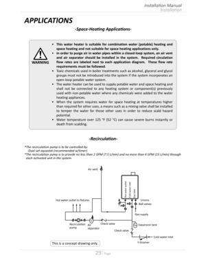 Page 2929  Page
Installation
Installation Manual
•	This water heater is suitable for combination water (potable) heating and 
space heating and not suitable for space heating applications only.
•	In order to purge air in water pipes within a closed-loop system, an air vent 
and air separator should be installed in the system.  Required circulation 
flow rates are labeled next to each application diagram.  These flow rate 
requirements must be followed
•	Toxic chemicals used in boiler treatments such as...