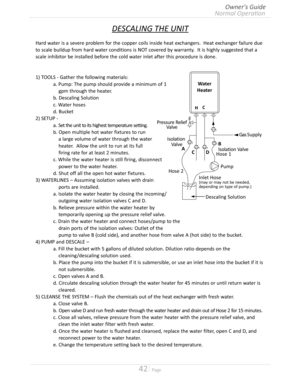 Page 4242  Page
DESCALING THE UNIT
Hard water is a severe problem for the copper coils inside heat exchangers  Heat exchanger failure due
to scale buildup from hard water conditions is NOT covered by warranty  It is highly suggested that a
scale inhibitor be installed before the cold water inlet after this procedure is done
1) TOOLS - Gather the following materials:
 a Pump: The pump should provide a minimum of 1
     gpm through the heater 
 b Descaling Solution
 c Water hoses...