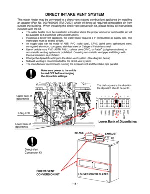 Page 11 - 11 - 
The dark square is the direction 
the dipswitch should be set to. 
DIRECT INTAKE VENT SYSTEM 
This water heat er may be converted to a d irect-v ent  (sealed combustion) appliance by installing 
an adapter (Part No.  9007669005 (TM -DV50) ) which will bring all requ ired combustible air from 
outside the building.  When installing the  direct-v ent  conversion kit, please follow all instructions 
included with the kit.   
•   The  water heater  must be installed in a location where the proper...