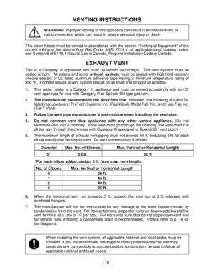 Page 12 - 12 - 
VENTING INSTRUCTIONS 
 
WARNING: Improper venting of this appliance can result in excessive levels of  
carbon monoxide which can result in severe personal injury or death.
 
 
Th is water heater must be vented in accordance with the section  “Venting of Equipment of the 
current  edition of the Nat ural Fuel Gas  Code: ANSI Z223.1, a ll applicable local building codes, 
and  Section  8 of  B149.1 Natural Gas in Canada, Propane I nstallation Code in Canada.  
 
EXHAUST VENT  
This is a Category...