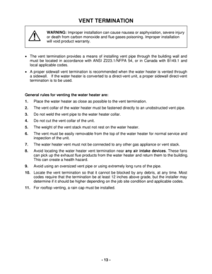 Page 13 - 13 - 
VENT TERMINATION 
 
 
 
 
 
WARNING: Improper installation can cause naus ea or asphyxiation, severe injury 
or death  from carbon monoxide and flue gases poisoning. Improper installation 
will void product warranty. 
 
 
•   The vent terminat ion provides a means of installing vent pipe through the building wall and 
must be located in ac cordance with ANSI Z223.1/NFPA 54, or in Canada  with B149.1  and 
local applicable codes.  
•   A proper  sidewall vent terminat ion is recommended when the...