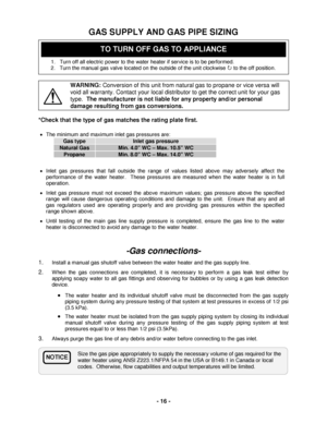 Page 16 - 16 - 
Size the gas pipe appropriately to supply the necessary volume of gas required for the 
water heater using ANSI Z 223.1/N FPA 54 i n the USA  or  B149.1 in Canada or local 
codes.  Otherwise, flow capabilities and output temperatures will be limited.  
 
GAS SUPPLY AND GAS PIPE SIZING 
 
 
 
1.   Turn off all electric power to the water heater if service is to be performed.  
2.   Turn the manual gas v alve located on the outside of the unit clockwise   to the off position.
 
 
 WARNING:...