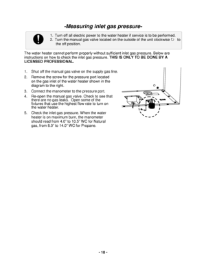 Page 18 - 18 - 
1. Turn off all electric power to the water heater if service is to be performed. 
2. Turn the manual gas valve located on the outside of the unit clockwise     to 
  the off position.  
 
  
-Measuring inlet gas pressure - 
 
 
 
 
 
 
 
The  water heater cannot perform properly without sufficient inlet gas pressure. Below are 
instructions on how to check the inlet gas pressure. THIS IS ONLY TO BE DONE BY A 
LICENSED PROFESSIONAL.  
 
1.   Shut off the manual gas valve on the supply gas line....