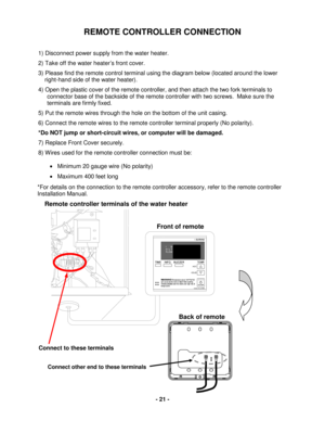 Page 21 - 21 - 
REMOTE CONTROLLER CONNECTION 
 
1) Disconnect power supply from the water heater . 
2)  Take off  the water heater ’s  front cover.  
3) Please find the remote control terminal  using the diagram  below  (located around the lower  
     right -hand side of the  water heater). 
4)  Open  the plastic cover of  the remote controller , and then attach the  two fork terminal s to  
connector  base of the backside of  the remote controller with two screws.   Make sure the 
terminals are firmly fixed....