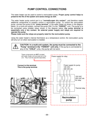 Page 22 - 22 - 
PUMP CONTROL CONNECTIONS  
 
The water heater  can be used to control a recirculation pump. Proper pump control helps to 
p reserve the life of the system and saves energy as well .  
 
The  water heater  pump c ontrol port is a “normally -open  dry contact ”, and therefore needs 
additional components to properly control a recirculation pump.  T o control the recirculation 
pump, connect t he pump to the “pump  terminal ” in the water heater  as shown in the diagram 
below. (In a multi -unit...