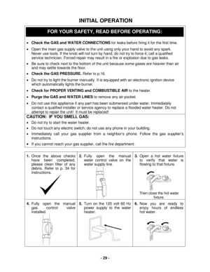 Page 29 - 29 - 
 INITIAL OPERATION 
 
 
•   Check the GAS and WATER CONNECTIONS  for leaks  before firing it for the first time.  
•   Open the main gas supply valve to the unit using only your hand to avoid any spark.  
Never use tools. If the knob will not turn by hand, do not try to force it; call a qualified 
service technician. Forced repair may result in a fire or explosion due to gas leaks.    
•   Be sure to check next to the bottom of the unit because s ome gases are heavier than air 
and may settle...