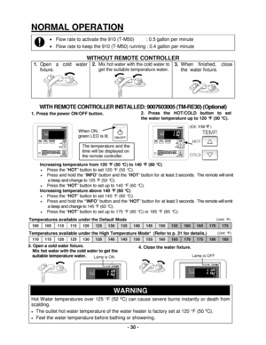 Page 30 - 30 - 
(Unit: °F) Temperatures available under the High Temperature Mode*  (Refer to p. 31 for details.) 
 
(Unit: °F) 
2. Press  the  HOT/COLD  button  to  set                                                                                             
the  water temperature up to 120  °F (50 ° C). 
NORMAL OPE RATION 
•  Flow rate to activat e the 910 (T -M50)          :  0. 5 gallon per minute  
•   Flow rate to keep the  910 (T -M50)  running : 0. 4 gallon per minute  
 
WITHOUT REMOTE CONTROLLER...