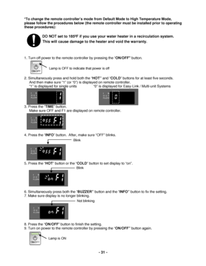 Page 31 - 31 - 
*To change the remote controller’s mode from Default Mode to High Temperature Mode, 
please follow the procedures below (the remote controller  must be installed prior to operating 
these procedures):  
 
        DO NOT set to 185ºF  if you use your  water heater in a recirculation system.  
This will cause damage to the heater and void the warranty.  
 
 
 
1. Turn off power to the remote controller by pressing the “ ON/OFF button.  
 
 
 
 
2. Simultaneously p ress and hold both the “ HOT” and...