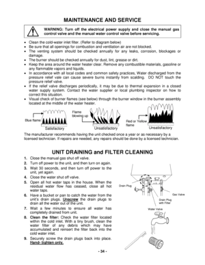 Page 34 - 34 - 
MAINTENANCE AND SERVICE 
 WARNING: Turn off the electrical power supply and close the manual gas 
control valve and the manual water control valve before servicing.  
•  Clean the cold- water inlet filter. (Refer to diagram below)  
•   Be sure that all openings for combustion and ventilation air are not blocked.  
•   The venting system should be checked annually for any leaks, corrosion, blockages or 
damage.  
•   The burner should be checked annually for dust, lint, grease or dirt.  
•...