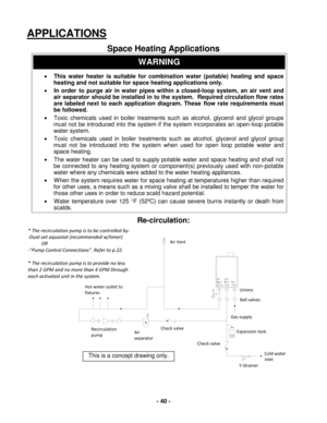 Page 40 - 40 - 
Check valve 
Check valve Air 
separator 
Recirculation 
pump 
Hot water outlet to 
fixtures 
Air Vent 
Unions 
Gas supply 
Ball valves 
Expansion tank 
Y-Strainer 
Cold water 
inlet 
Hot
W ate r
O utl et
S
Col d
W at er
I nl et G
as
I nl e t
APPLICATIONS 
 
Space Heating Applications  
WARNING 
•  This water heater is suitable for combination water (potable) heating and space 
heating and not suitable for space heating applications only.  
•   In order  to purge air in water pipes within a...