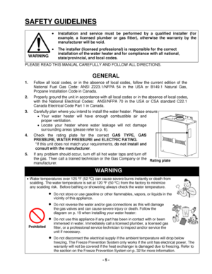 Page 5 - 5 - 
SAFETY GUIDELINES 
 
• Installation and service must be performed by a qualified installer (for 
example, a licensed plumber or gas fitter), otherwise the warranty by the 
manufacturer  will be void.
 
• The installer (licensed professional) is responsible for t he correct 
installation  of the  water  heater and for compliance with all n ational, 
state/provincial ,  and l ocal codes.
 
PLEASE READ THIS MANUAL CAREFULLY AND FOLLOW ALL DIRECTIO NS. 
 
GENERAL  
1.  Follow all local codes, or in...