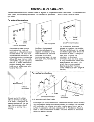 Page 42 - 42 - 
ADDITIONAL  C LEARANCES  
Please follow all local and national codes in regards to proper termination clearances.  In the absence of 
such codes, the following clearances can be used as guidelines.  Local codes supersede these 
guidelines.   
For sidewall terminations 
 
 
Exhaust termination 
1ft. 
1ft. 
2ft. 
Inside 
corner  Air supply inlet 
3ft. 
3ft. 
3ft. 
Direct-Vent termination 
1ft. 
1ft. 
Inside 
corner 
2ft. 
For multiple sidewall exhaust 
terminations (e.g. multi -unit 
systems), an...