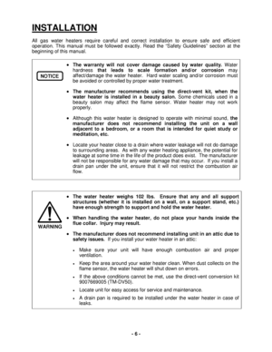 Page 6 - 6 - 
INSTALLATION 
All gas water heaters require careful and correct installation to ensure safe and efficient 
operation. This manual must be followed exactly. Read the “Safety Guidelines” section at the 
beginning of this manual. 
 
• The warranty will not cover damage caused by water quality.  Water 
hardness  that leads to scale formation and/or corrosion  may 
affect/damage the water heater.  Hard water scaling and/or corrosion must 
be avoided or controlled by proper water treatment.  
• The...