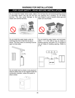 Page 8 
- 8  - 
WARNING FOR INS TALLATIONS 
FOR YOUR SAFETY, READ BEFORE INSTALLATION:  
Do not install the heater where water, debris 
or flammable vapors may get into the flue 
terminal. This may cause damage to the 
heater and void the warranty. 
 
 
Do not have the vent terminal pointing t oward 
any opening into a building. Do not locate 
your heater in a pit or location where gas and 
water can accumulate. 
 
 
 
 
Do not install this water heater under an 
overhang less than 3 feet from its top or...