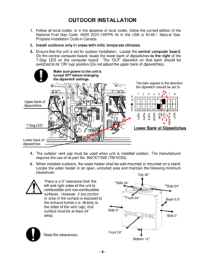 Page 9 
- 9  - 
The dark square is the direction 
the dipswitch should be set to.  
Keep the clearances. 
OUTDOOR INSTALLATION 
 
1.  Follow all local codes, or in the absence of loc al codes, follow the current edition of the 
National Fuel Gas Code: ANSI Z223.1/NFPA 54 in  the USA  or  B149.1  Natural Gas , 
Propane  Installation Code in Canada.   
2.  Install outdoors only in areas with mild, temperate  climates. 
3.  Ensure that the unit is set for outdoor installation.  Locate the  central  computer board...