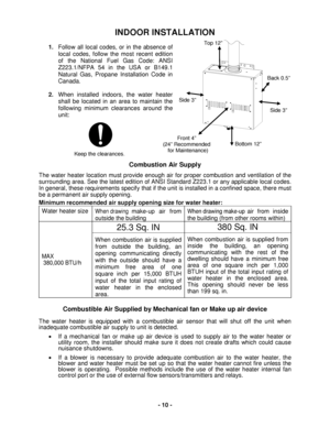 Page 10 - 10 - 
Keep the clearances. 
INDOOR INSTALLATION 
 
1. Follow all local codes, or in the absence of 
loc al codes, follow the most recent edition 
of the National Fuel Gas Code: ANSI 
Z223.1/NFP A 54 in the USA  or  B149.1 
Natural Gas , Propane  Installation Code in 
Canada.   
 
2.  When installed indoors, the  water heater 
shall be located in an area to maintain the 
following minimum clearances around the 
unit:  
 
 
 
 
 
 
 
Combustion Air Supply   
The water heater  location must provide...