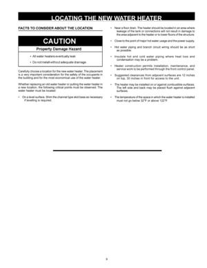 Page 99
FACTS TO CONSIDER ABOUT THE LOCATION
Carefully choose a location for the new water heater. The placement 
is a very important consideration for the safety of the occupants in 
the building and for the most economical use of the water heater. 
Whether replacing an old water heater or putting the water heater in 
a new location, the following critical points must be observed. The 
water heater must be located:
•  On a level surface. Shim the channel type skid base as necessary 
if levelling is required....