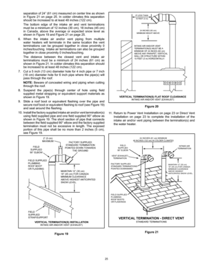 Page 2525
INTAKE  AIR AND/OR VENT
TERMINA TION(S) MUST  BE A 
MINIMUM OF 24 INCES (60 cm) 
ABOVE  ANY PARAPET, VERTICAL
WA LL OR STRUCTURE WITHIN
10 FEET  (3 m) HORIZONT ALLY.
VERTICAL  TERMINATION(S) FLA T ROOF CLEARANCEINTAKE  AIR AND/OR VENT  (EXHAUST)
24 INCHES (60 cm)
MINIMUM HEIGHT  ABOVE
IF LESS 
THAN
10 FEET  (3 m)
Figure 20
11.  Return to Power Vent Installation on page 23 or Direct Vent 
Installation  on  page  23  to  complete  the  installation  of  the 
intake air and/or vent piping between the...