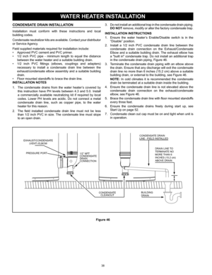 Page 3838
3. Do not install an additional trap in the condensate drain piping.  
DO NOT remove, modify or alter the factory condensate trap.
INSTALLATION INSTRUCTIONS
1.  Ensure  the  water  heater’s  Enable/Disable  switch  is  in  the 
“Disable” position.
2.  Install  a  1/2  inch  PVC  condensate  drain  line  between  the 
condensate  drain  connection  on  the  Exhaust/Condensate 
Elbow and a suitable building drain. The exhaust elbow has 
a "built in" condensate trap. Do not install  an additional...