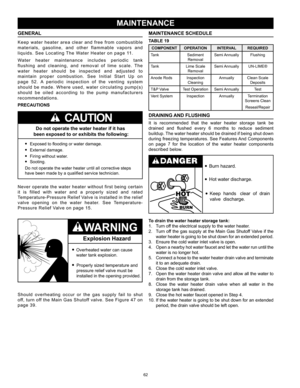 Page 6262
MAINTENANCE SCHEDULE
TABLE 19
COMPONENTOPERATION INTERVALREQUIRED
Tank Sediment 
Removal Semi Annually
Flushing
Tank Lime Scale 
Removal Semi Annually
UN-LIME®
Anode Rods Inspection 
Cleaning Annually
Clean Scale 
Deposits
T&P Valve Test OperationSemi Annually Test
Vent System InspectionAnnuallyTermination 
Screens Clean
Reseal/Repair
DRAINING AND FLUSHING
It  is  recommended  that  the  water  heater  storage  tank  be 
drained  and  flushed  every  6  months  to  reduce  sediment 
buildup. The water...