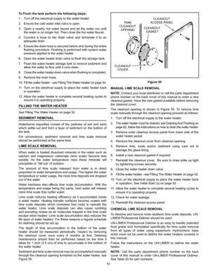 Page 6363
TANK
CLEANOUT OPENING
CLEANOUT COVER CLEANOUT
GASKET CLEANOUT
ACCESS P ANEL
Figure 55
MANUAL LIME SCALE REMOVAL
NOTE: Contact your local distributor or call the parts department 
phone number on the back cover of this manual to order a new 
cleanout gasket. Have the new gasket available before removing 
the cleanout cover.
The  cleanout  opening  is  shown  in  Figure  55.  To  remove  lime 
scale manually through the cleanout opening proceed as follows:
1.  Turn off the electrical supply to the water...