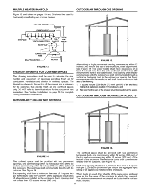 Page 1717
MULTIPLE HEATER MANIFOLD
Figure  13  and  tables  on  pages  19  and  20  should  be  used  for 
horizontally manifolding two or more heaters.
FIGURE 13.
FRESH AIR OPENINGS FOR CONFINED SPACES
The  following  instructions  shall  be  used  to  calculate  the  size, 
number  and  placement  of  openings  providing  fresh  air  for 
combustion,  ventilation  and  dilution  in  confined  spaces.  The 
illustrations shown in this section of the manual are a reference 
for  the  openings  that  provide...