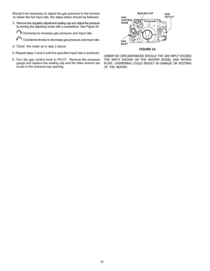 Page 3030
FIGURE 24.
UNDER  NO  CIRCUMSTANCES  SHOULD  THE  GAS  INPUT  EXCEED 
THE  INPUT  SHOWN  ON  THE  HEATER  MODEL  AND  RATING 
PLATE.  OVERFIRING  COULD  RESULT  IN  DAMAGE  OR  SOOTING 
OF  THE  HEATER.
Should it be necessary to adjust the gas pressure to the burners to obtain the full input rate, the steps below should be followed:
3.   Remove the regulator adjustment sealing cap and adjust the pressure  
by turning the adjusting screw with a screwdriver. See Figure 24.
 
 Clockwise to increase gas...