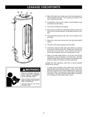 Page 2626
leaKaGe checKpoInts
A.	 Water	at	the	 draft	 hood	 is	water	 vapor	 which	 has	condensed	 out	
of	 the	 combustion 	products.		 This	is	caused	 by	a	problem	 in	the	
vent.	Contact	the	gas	utility.
B.		*Condensation	 may	be	seen	 on	pipes	 in	humid	 weather	 or	pipe	
connections	may	be	leaking.
C.		*The	anode	rod	fitting	may	be	leaking.
D.		Small	 amounts	of	water	 from	temperature-pressure	 relief	valve	
may	 be	due	 to	thermal	 expansion	 or	high	 water	 pressure	 in	your	
area.
E.		*The...