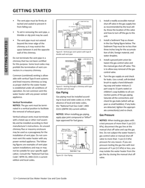 Page 12 12 • Commercial Gas Water Heater Use and Care Guide
GETTING STARTED
GETTING STARTED
•   The vent pipe must be ﬁ rmly at-
tached and sealed to prevent it 
from falling out.
•   To aid in removing the vent pipe, a 
thimble or slip joint may be used.
•   The vent pipe must not extend 
beyond the inner edge of the 
chimney as it may restrict the 
space between it and the opposite 
wall of the chimney.
Do not terminate the vent pipe in a 
chimney that has not been cer