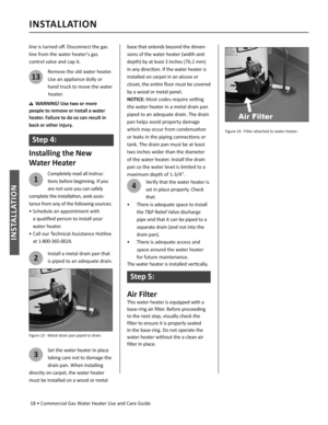 Page 18 18 • Commercial Gas Water Heater Use and Care Guide
INSTALLATION
INSTALLATION
line is turned oﬀ . Disconnect the gas 
line from the water heater’s gas 
control valve and cap it.
13
Remove the old water heater. 
Use an appliance dolly or 
hand truck to move the water  
 heater.
WARNING! Use two or more 
people to remove or install a water 
heater. Failure to do so can result in 
back or other injury.
Step 4:
Installing the New
Water Heater
1
Completely read all instruc-
