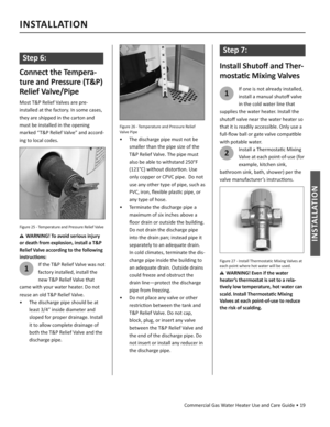 Page 19Commercial Gas Water Heater Use and Care Guide • 19
INSTALLATION
INSTALLATION
 
Step 6:
Connect the Tempera-
ture and Pressure (T&P) 
Relief Valve/Pipe
Most T&P Relief Valves are pre-
installed at the factory. In some cases, 
they are shipped in the carton and 
must be installed in the opening 
marked “T&P Relief Valve” and accord-
ing to local codes.
Figure 25 - Temperature and Pressure Relief Valve
WARNING! To avoid serious injury 
or death from explosion, install a T&P 
Relief Valve according to the...