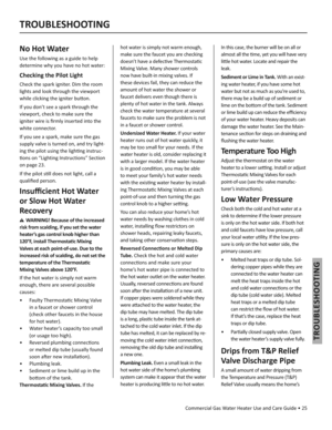Page 25Commercial Gas Water Heater Use and Care Guide • 25
TROUBLESHOOTING
TROUBLESHOOTING
No Hot Water
Use the following as a guide to help 
determine why you have no hot water: 
Checking the Pilot Light
Check the spark igniter. Dim the room 
lights and look through the viewport 
while clicking the igniter bu