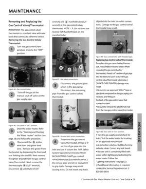 Page 29Commercial Gas Water Heater Use and Care Guide • 29
OPERATION
Removing and Replacing the 
Gas Control Valve/Thermostat
IMPORTANT: The gas control valve/
thermostat is a standard valve with wire 
leads that connect to a thermal switch.
Removing the Gas Control Valve/
Thermostat:
1
Turn the gas control/tem-
perature knob to the “OFF”
posi