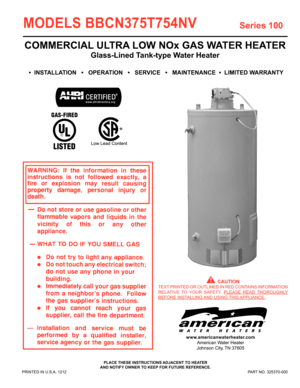 Page 11
PRINTED IN U.S.A. 1212 PART NO. 325370-000
MODELS BBCN375T754NV 
PLACE THESE INSTRUCTIONS ADJACENT TO HEATER
AND NOTIFY OWNER TO KEEP FOR FUTURE REFERENCE.
COMMERCIAL ULTRA LOW NOx GAS WATER HEATER
Glass-Lined Tank-type Water Heater 
•  INSTALLATION   •   OPERATION   •   SERVICE   •   MAINTENANCE  •  LIMITED WARRANTY
  CAUTION
TEXT PRINTED OR OUTLINED IN RED CONTAINS INFORMATION 
RELATIVE TO YOUR SAFETY.  PLEASE READ THOROUGHLY 
BEFORE  INSTALLING AND  USING THIS APPLIANCE.
Series 100
www...