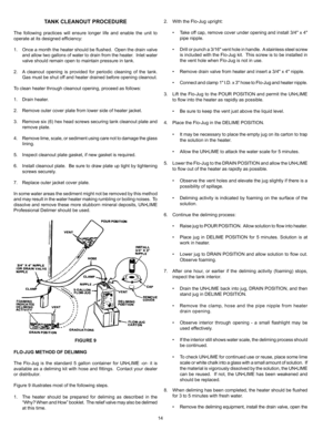 Page 1414
TANK CLEANOUT PROCEDURE
The following practices will ensure longer life and enable the unit to 
operate at its designed efficiency:
1. Once a month the heater should be flushed.  Open the drain valve 
and allow two gallons of water to drain from the heater.  Inlet water 
valve should remain open to maintain pressure in tank.
2.  A cleanout opening is provided for periodic cleaning of the tank.  
Gas must be shut off and heater drained before opening cleanout.
To clean heater through cleanout opening,...